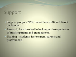 Support
 Support groups – NAS, Daisy chain, GAG and Pass it
on Parents
 Research, I am involved in looking at the experiences
of autistic parents and grandparents.
 Training – students, foster carers, parents and
professionals
 