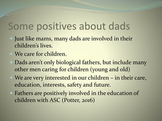 Some positives about dads
 Just like mams, many dads are involved in their
children’s lives.
 We care for children.
 Dads aren’t only biological fathers, but include many
other men caring for children (young and old)
 We are very interested in our children – in their care,
education, interests, safety and future.
 Fathers are positively involved in the education of
children with ASC (Potter, 2016)
 