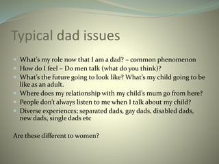 Typical dad issues
 What’s my role now that I am a dad? – common phenomenon
 How do I feel – Do men talk (what do you think)?
 What’s the future going to look like? What’s my child going to be
like as an adult.
 Where does my relationship with my child’s mum go from here?
 People don’t always listen to me when I talk about my child?
 Diverse experiences; separated dads, gay dads, disabled dads,
new dads, single dads etc
Are these different to women?
 