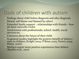 Dads of children with autism
 Feelings about child before diagnosis and after diagnosis
 Denial, self-blame and blamed by others
 Extended family support – relationships with friends – how
do these networks evolve
 Involvement with professionals, school, health, social
services etc.
 Concerns about the future of their child
 In general studies highlight the positive benefit of fathers /
men to children (Knight 2004; O'Brien 2005; Towers 2009;
Potter, 2016))
 Mothers report more positive experiences than fathers
(Kayfitz et al., 2010)
 