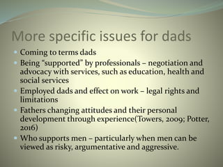 More specific issues for dads
 Coming to terms dads
 Being “supported” by professionals – negotiation and
advocacy with services, such as education, health and
social services
 Employed dads and effect on work – legal rights and
limitations
 Fathers changing attitudes and their personal
development through experience(Towers, 2009; Potter,
2016)
 Who supports men – particularly when men can be
viewed as risky, argumentative and aggressive.
 