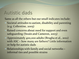 Autistic dads
Same as all the others but our small indicates include:
 Societal attitudes to autism, disability and parenting
(e.g. Collentine, 2005)
 Raised concerns about need for support and even
safeguarding (Swain and Cameron, 2003)
 Approximately 400,000 adults (Brugha et al., 2012)
with ASC – how many are fathers? Little information
or help for autistic dads
 Relationships with family and social networks –
informal ties and possible strains
 
