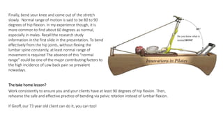 Finally, bend your knee and come out of the stretch
slowly. Normal range of motion is said to be 80 to 90
degrees of hip flexion. In my experience though, it is
more common to find about 60 degrees as normal,
especially in males. Recall the research study
information in the first slide in the presentation. To bend
effectively from the hip joints, without flexing the
lumbar spine constantly, at least normal range of
movement is required The absence of this “normal
range” could be one of the major contributing factors to
the high incidence of Low back pain so prevalent
nowadays.
The take home lesson?
Work consistently to ensure you and your clients have at least 90 degrees of hip flexion. Then,
rehearse the safe and effective practice of bending via pelvic rotation instead of lumbar flexion.
If Geoff, our 73 year old client can do it, you can too!
 