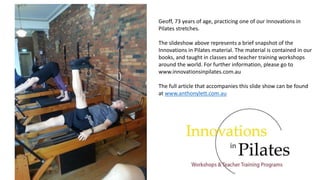 Geoff, 73 years of age, practicing one of our Innovations in
Pilates stretches.
The slideshow above represents a brief snapshot of the
Innovations in Pilates material. The material is contained in our
books, and taught in classes and teacher training workshops
around the world. For further information, please go to
www.innovationsinpilates.com.au
The full article that accompanies this slide show can be found
at www.anthonylett.com.au
 