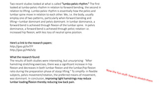 Here's a link to the research papers:
http://goo.gl/IixTFF
http://goo.gl/HNZvZq
What the research found:
The results of both studies were interesting, but unsurprising: “After
hamstring stretching exercises, there was a significant increase in hip
flexion and decreases in both lumbar flexion and the lumbar/hip flexion
ratio during the preparation phase of stoop lifting." To simplify- in flexible
subjects, pelvis movement/rotation, the preferred means of movement,
was dominant. In conclusion, improving tight hamstrings may reduce
lumbar loading/flexion thereby reducing low back pain.
Two recent studies looked at what is called “lumbo-pelvic-rhythm.” The first
looked at lumbo-pelvic-rhythm in relation to forward bending, the second in
relation to lifting. Lumbo-pelvic rhythm is essentially how the pelvis and
lumbar spine move in relation to each other. We, i.e. the body, usually
employ one of two patterns, particularly when forward bending and
lifting—lumbar dominant and pelvis dominant. In lumbar dominance, a
forward bend is achieved through flexion of the lumbar spine. In pelvis
dominance, a forward bend is achieved through pelvic rotation i.e.
increased hip flexion, with less loss of neutral spine position.
 