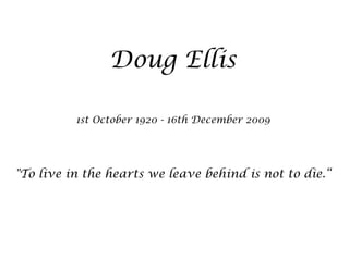 Doug Ellis 
1st October 1920 - 16th December 2009 
"To live in the hearts we leave behind is not to die.“ 
 