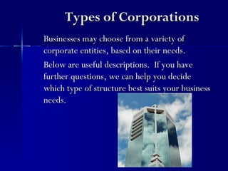 Types of Corporations
Businesses may choose from a variety of
corporate entities, based on their needs.
Below are useful descriptions. If you have
further questions, we can help you decide
which type of structure best suits your business
needs.
 