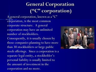 General Corporation
               (“C” corporation)
A general corporation, known as a “C”
corporation, is the most common
corporate structure. A general
corporation may have an unlimited
number of stockholders.
Consequently, it is usually chosen by
those companies planning to have more
than 30 stockholders or large public
stock offerings. Since a corporation is a
separate legal entity, a stockholder’s
personal liability is usually limited to
the amount of investment in the
corporation and no more.
 