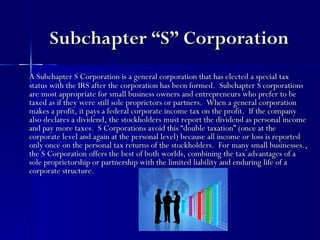 Subchapter “S” Corporation
A Subchapter S Corporation is a general corporation that has elected a special tax
status with the IRS after the corporation has been formed. Subchapter S corporations
are most appropriate for small business owners and entrepreneurs who prefer to be
taxed as if they were still sole proprietors or partners. When a general corporation
makes a profit, it pays a federal corporate income tax on the profit. If the company
also declares a dividend, the stockholders must report the dividend as personal income
and pay more taxes. S Corporations avoid this “double taxation” (once at the
corporate level and again at the personal level) because all income or loss is reported
only once on the personal tax returns of the stockholders. For many small businesses.,
the S Corporation offers the best of both worlds, combining the tax advantages of a
sole proprietorship or partnership with the limited liability and enduring life of a
corporate structure.
 
