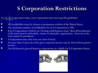 S Corporation Restrictions
To elect S Corporation status, your corporation must meet specific guidelines:

     All stockholders must be citizens or permanent resident of the United States.
     The maximum number of stockholders for an S Corporation is 100.
     If an S Corporation is held by an “electing small business trust,” then all beneficiaries
      of the trust must be individuals, estates or charitable organizations. Interests in the
      trust cannot be purchased.
     S Corporations may only issue one class of stock.
     No more than 25 percent of the gross corporate income may be derived from passive
      income.
     Not all domestic general business corporations are eligible for S Corporation Status.
 