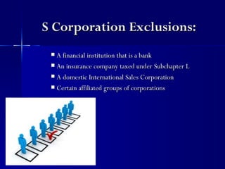 S Corporation Exclusions:
  A financial institution that is a bank
  An insurance company taxed under Subchapter L

  A domestic International Sales Corporation

  Certain affiliated groups of corporations
 