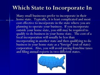 Which State to Incorporate In
 Many small businesses prefer to incorporate in their
 home state. Typically, it is least complicated and most
 cost effective to incorporate in the state where you are
 planning to operate your business. If you incorporate
 outside your home state, you still may be required to
 qualify to do business in your home state. The cost of a
 local incorporation will usually be less than
 incorporating in another state and then qualifying to do
 business in your home state as a “foreign” (out of state)
 corporation. Also, you will avoid paying franchise taxes
 and filing annual reports in two different states.
 