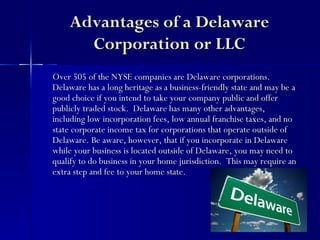 Advantages of a Delaware
      Corporation or LLC
Over 505 of the NYSE companies are Delaware corporations.
Delaware has a long heritage as a business-friendly state and may be a
good choice if you intend to take your company public and offer
publicly traded stock. Delaware has many other advantages,
including low incorporation fees, low annual franchise taxes, and no
state corporate income tax for corporations that operate outside of
Delaware. Be aware, however, that if you incorporate in Delaware
while your business is located outside of Delaware, you may need to
qualify to do business in your home jurisdiction. This may require an
extra step and fee to your home state.
 