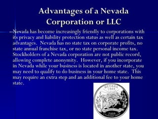 Advantages of a Nevada
             Corporation or LLC
Nevada has become increasingly friendly to corporations with
its privacy and liability protection status as well as certain tax
advantages. Nevada has no state tax on corporate profits, no
state annual franchise tax, or no state personal income tax.
Stockholders of a Nevada corporation are not public record,
allowing complete anonymity. However, if you incorporate
in Nevada while your business is located in another state, you
may need to qualify to do business in your home state. This
may require an extra step and an additional fee to your home
state.
 