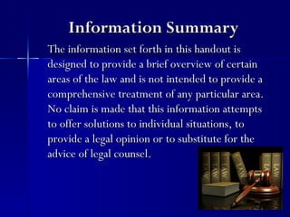 Information Summary
The information set forth in this handout is
designed to provide a brief overview of certain
areas of the law and is not intended to provide a
comprehensive treatment of any particular area.
No claim is made that this information attempts
to offer solutions to individual situations, to
provide a legal opinion or to substitute for the
advice of legal counsel.
 