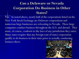 Can a Delaware or Nevada
       Corporation Do Business in Other
                   States?
Yes. As noted above, nearly half of the corporations listed on the
New York Stock Exchange are Delaware corporations and
numerous large businesses are relocating to Nevada. These large
companies conduct business throughout the U.S. and abroad. They
must, of course, conform to the laws of any jurisdiction they enter.
Many states require that any foreign (out of state) corporation
qualify to do business in their state prior to actually conducting
business there.
 
