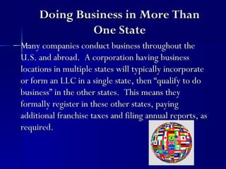 Doing Business in More Than
             One State
Many companies conduct business throughout the
U.S. and abroad. A corporation having business
locations in multiple states will typically incorporate
or form an LLC in a single state, then “qualify to do
business” in the other states. This means they
formally register in these other states, paying
additional franchise taxes and filing annual reports, as
required.
 