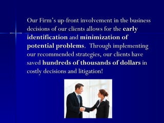 Our Firm’s up-front involvement in the business
decisions of our clients allows for the early
identification and minimization of
potential problems. Through implementing
our recommended strategies, our clients have
saved hundreds of thousands of dollars in
costly decisions and litigation!
 