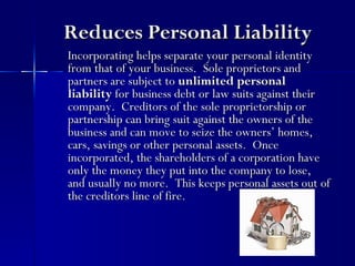 Reduces Personal Liability
Incorporating helps separate your personal identity
from that of your business. Sole proprietors and
partners are subject to unlimited personal
liability for business debt or law suits against their
company. Creditors of the sole proprietorship or
partnership can bring suit against the owners of the
business and can move to seize the owners’ homes,
cars, savings or other personal assets. Once
incorporated, the shareholders of a corporation have
only the money they put into the company to lose,
and usually no more. This keeps personal assets out of
the creditors line of fire.
 