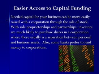 Easier Access to Capital Funding
Needed capital for your business can be more easily
raised with a corporation through the sale of stock.
With sole proprietorships and partnerships, investors
are much likely to purchase shares in a corporation
where there usually is a separation between personal
and business assets. Also, some banks prefer to lend
money to corporations.
 
