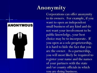 Anonymity
  Corporations can offer anonymity
  to its owners. For example, if you
  want to open an independent
  small business of any kind and do
  not want your involvement to be
  public knowledge, your best
  choice may be to incorporate. If
  you open as a sole proprietorship,
  it is hard to hide the fact that you
  are the owner. As a partnership,
  you will most likely be required to
  register your name and the names
  of your partners with the state
  and/or county officials in which
  you are doing business.
 