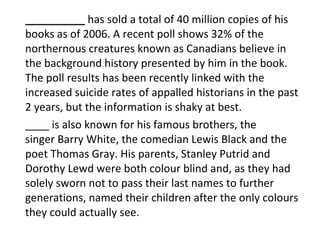 __________  has sold a total of 40 million copies of his books as of 2006. A recent poll shows 32% of the northernous creatures known as Canadians believe in the background history presented by him in the book. The poll results has been recently linked with the increased suicide rates of appalled historians in the past 2 years, but the information is shaky at best. ____ is also known for his famous brothers, the singer Barry White, the comedian Lewis Black and the poet Thomas Gray. His parents, Stanley Putrid and Dorothy Lewd were both colour blind and, as they had solely sworn not to pass their last names to further generations, named their children after the only colours they could actually see. 