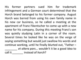 His former partners sued him for trademark infringement and a German court determined that the Horch brand belonged to his former company. August Horch was barred from using his own family name in his new car business, so he called a meeting at the apartment of Franz Fikentscher to come up with a new name for his company. During this meeting Franz's son was quietly studying Latin in a corner of the room. Several times he looked like he was on the verge of saying something but would just swallow his words and continue working, until he finally blurted out, "Father –  ________ et altera pars ... wouldn't it be a good idea to call it  _______  instead of  horch ? 