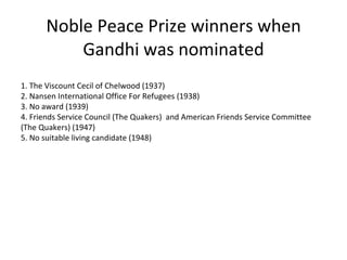 Noble Peace Prize winners when Gandhi was nominated 1. The Viscount Cecil of Chelwood (1937) 2. Nansen International Office For Refugees (1938) 3. No award (1939) 4. Friends Service Council (The Quakers)  and American Friends Service Committee (The Quakers) (1947) 5. No suitable living candidate (1948) 
