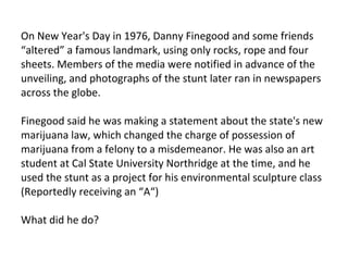 On New Year's Day in 1976, Danny Finegood and some friends “altered” a famous landmark, using only rocks, rope and four sheets. Members of the media were notified in advance of the unveiling, and photographs of the stunt later ran in newspapers across the globe.  Finegood said he was making a statement about the state's new marijuana law, which changed the charge of possession of marijuana from a felony to a misdemeanor. He was also an art student at Cal State University Northridge at the time, and he used the stunt as a project for his environmental sculpture class (Reportedly receiving an “A“) What did he do? 