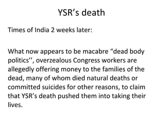 YSR’s death Times of India 2 weeks later: What now appears to be macabre “dead body politics’’, overzealous Congress workers are allegedly offering money to the families of the dead, many of whom died natural deaths or committed suicides for other reasons, to claim that YSR’s death pushed them into taking their lives. 