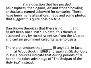 _________?  is a question that has puzzled philosophers, theologians, Alf and stoned bowling enthusiasts named Lebowski for centuries. There have been many allegations made and some photos that suggest it is quite possibly true.  Dan Brown theorizes that there is no ____, and hasn't been since 1987. To date, this theory is accepted only by rocket scientists from the LA area and certain prominent celebrity scientologists. There are rumours that _____ (if any) did, in fact, ____ at Woodstock in 1969 and again at Glastonbury in 1983. Sources indicate that during periods of ill health, he takes advantage of "The Bedpan of the Holy Sea“ instead. 