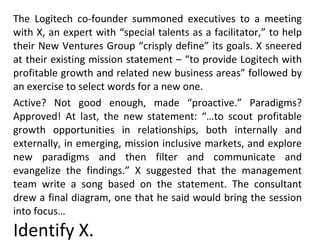 The Logitech co-founder summoned executives to a meeting with X, an expert with “special talents as a facilitator,” to help their New Ventures Group “crisply define” its goals. X sneered at their existing mission statement – “to provide Logitech with profitable growth and related new business areas” followed by an exercise to select words for a new one. Active? Not good enough, made “proactive.” Paradigms? Approved! At last, the new statement: “…to scout profitable growth opportunities in relationships, both internally and externally, in emerging, mission inclusive markets, and explore new paradigms and then filter and communicate and evangelize the findings.” X suggested that the management team write a song based on the statement. The consultant drew a final diagram, one that he said would bring the session into focus… Identify X. 