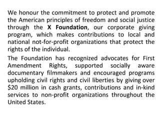 We honour the commitment to protect and promote the American principles of freedom and social justice through the  X Foundation , our corporate giving program, which makes contributions to local and national not-for-profit organizations that protect the rights of the individual. The Foundation has recognized advocates for First Amendment Rights, supported socially aware documentary filmmakers and encouraged programs upholding civil rights and civil liberties by giving over $20 million in cash grants, contributions and in-kind services to non-profit organizations throughout the United States. 