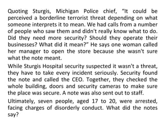 Quoting Sturgis, Michigan Police chief, “It could be perceived a borderline terrorist threat depending on what someone interprets it to mean. We had calls from a number of people who saw them and didn't really know what to do. Did they need more security? Should they operate their businesses? What did it mean?” He says one woman called her manager to open the store because she wasn't sure what the note meant. While Sturgis Hospital security suspected it wasn't a threat, they have to take every incident seriously. Security found the note and called the CEO. Together, they checked the whole building, doors and security cameras to make sure the place was secure. A note was also sent out to staff. Ultimately, seven people, aged 17 to 20, were arrested, facing charges of disorderly conduct. What did the notes say? 