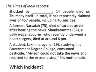 The Times of India  reports: Shocked by __________, 14 people died on Thursday itself. In total, it has reportedly claimed lives of 457 people, including 40 suicides.  A farmer, Narsaiah (75), died of cardiac arrest after hearing the news. Shankaramma (37), a daily wage labourer, who recently underwent a heart surgery, died at around 6 pm. A student, Laxminarayana (19), studying in a Government Degree College, consumed pesticide. “My son could not take the news and resorted to the extreme step,’’ his mother said. Which incident? 