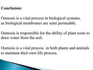 Conclusion: 
Osmosis is a vital process in biological systems, 
as biological membranes are semi permeable. 
Osmosis is responsible for the ability of plant roots to 
draw water from the soil. 
Osmosis is a vital process in both plants and animals 
to maintain their own life process. 
 