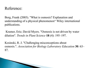 Reference: 
Borg, Frank (2003). "What is osmosis? Explanation and 
understanding of a physical phenomenon“ Wiley international 
publications. 
Kramer, Eric; David Myers. "Osmosis is not driven by water 
dilution". Trends in Plant Science 18 (4): 195–197. 
Kosinski, R. J. "Challenging misconceptions about 
osmosis.". Association for Biology Laboratory Education 30: 63– 
87. 
 