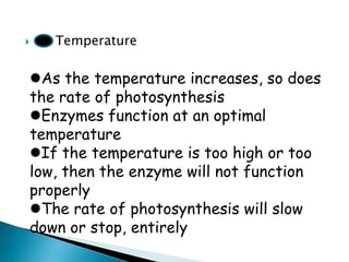  Temperature 
As the temperature increases, so does the rate of photosynthesis 
Enzymes function at an optimal temperature 
If the temperature is too high or too low, then the enzyme will not function properly 
The rate of photosynthesis will slow down or stop, entirely  