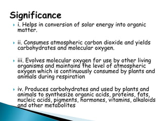 i. Helps in conversion of solar energy into organic matter. 
ii. Consumes atmospheric carbon dioxide and yields carbohydrates and molecular oxygen. 
iii. Evolves molecular oxygen for use by other living organisms and maintains the level of atmospheric oxygen which is continuously consumed by plants and animals during respiration 
iv. Produces carbohydrates and used by plants and animals to synthesize organic acids, proteins, fats, nucleic acids, pigments, hormones, vitamins, alkaloids and other metabolites  
