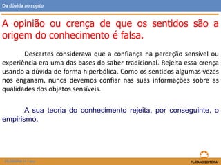 Descartes considerava que a confiança na perceção sensível ou
experiência era uma das bases do saber tradicional. Rejeita essa crença
usando a dúvida de forma hiperbólica. Como os sentidos algumas vezes
nos enganam, nunca devemos confiar nas suas informações sobre as
qualidades dos objetos sensíveis.
A sua teoria do conhecimento rejeita, por conseguinte, o
empirismo.
A opinião ou crença de que os sentidos são a
origem do conhecimento é falsa.
FILOSOFIA 11.º ano
Da dúvida ao cogito
 