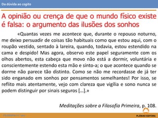 «Quantas vezes me acontece que, durante o repouso noturno,
me deixo persuadir de coisas tão habituais como que estou aqui, com o
roupão vestido, sentado à lareira, quando, todavia, estou estendido na
cama e despido! Mas agora, observo este papel seguramente com os
olhos abertos, esta cabeça que movo não está a dormir, voluntária e
conscientemente estendo esta mão e sinto-a; o que acontece quando se
dorme não parece tão distinto. Como se não me recordasse de já ter
sido enganado em sonhos por pensamentos semelhantes! Por isso, se
reflito mais atentamente, vejo com clareza que vigília e sono nunca se
podem distinguir por sinais seguros […].»
Meditações sobre a Filosofia Primeira, p. 108.
A opinião ou crença de que o mundo físico existe
é falsa: o argumento das ilusões dos sonhos
FILOSOFIA 11.º ano
Da dúvida ao cogito
 