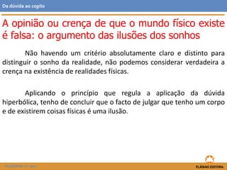 Não havendo um critério absolutamente claro e distinto para
distinguir o sonho da realidade, não podemos considerar verdadeira a
crença na existência de realidades físicas.
Aplicando o princípio que regula a aplicação da dúvida
hiperbólica, tenho de concluir que o facto de julgar que tenho um corpo
e de existirem coisas físicas é uma ilusão.
FILOSOFIA 11.º ano
Da dúvida ao cogito
A opinião ou crença de que o mundo físico existe
é falsa: o argumento das ilusões dos sonhos
 
