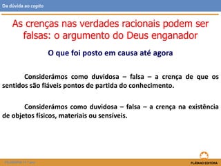 O que foi posto em causa até agora
Considerámos como duvidosa – falsa – a crença de que os
sentidos são fiáveis pontos de partida do conhecimento.
Considerámos como duvidosa – falsa – a crença na existência
de objetos físicos, materiais ou sensíveis.
As crenças nas verdades racionais podem ser
falsas: o argumento do Deus enganador
FILOSOFIA 11.º ano
Da dúvida ao cogito
 
