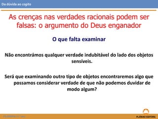 O que falta examinar
Não encontrámos qualquer verdade indubitável do lado dos objetos
sensíveis.
Será que examinando outro tipo de objetos encontraremos algo que
possamos considerar verdade de que não podemos duvidar de
modo algum?
FILOSOFIA 11.º ano
Da dúvida ao cogito
As crenças nas verdades racionais podem ser
falsas: o argumento do Deus enganador
 