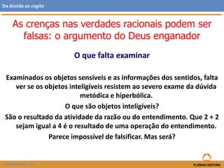 O que falta examinar
Examinados os objetos sensíveis e as informações dos sentidos, falta
ver se os objetos inteligíveis resistem ao severo exame da dúvida
metódica e hiperbólica.
O que são objetos inteligíveis?
São o resultado da atividade da razão ou do entendimento. Que 2 + 2
sejam igual a 4 é o resultado de uma operação do entendimento.
Parece impossível de falsificar. Mas será?
FILOSOFIA 11.º ano
Da dúvida ao cogito
As crenças nas verdades racionais podem ser
falsas: o argumento do Deus enganador
 