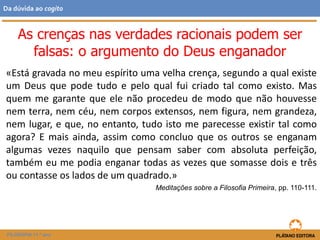 «Está gravada no meu espírito uma velha crença, segundo a qual existe
um Deus que pode tudo e pelo qual fui criado tal como existo. Mas
quem me garante que ele não procedeu de modo que não houvesse
nem terra, nem céu, nem corpos extensos, nem figura, nem grandeza,
nem lugar, e que, no entanto, tudo isto me parecesse existir tal como
agora? E mais ainda, assim como concluo que os outros se enganam
algumas vezes naquilo que pensam saber com absoluta perfeição,
também eu me podia enganar todas as vezes que somasse dois e três
ou contasse os lados de um quadrado.»
Meditações sobre a Filosofia Primeira, pp. 110-111.
FILOSOFIA 11.º ano
Da dúvida ao cogito
As crenças nas verdades racionais podem ser
falsas: o argumento do Deus enganador
 