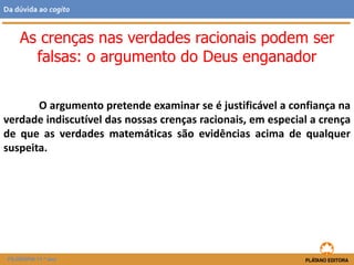 O argumento pretende examinar se é justificável a confiança na
verdade indiscutível das nossas crenças racionais, em especial a crença
de que as verdades matemáticas são evidências acima de qualquer
suspeita.
FILOSOFIA 11.º ano
Da dúvida ao cogito
As crenças nas verdades racionais podem ser
falsas: o argumento do Deus enganador
 