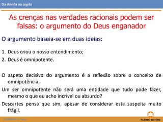 O argumento baseia-se em duas ideias:
1. Deus criou o nosso entendimento;
2. Deus é omnipotente.
O aspeto decisivo do argumento é a reflexão sobre o conceito de
omnipotência.
Um ser omnipotente não será uma entidade que tudo pode fazer,
mesmo o que eu acho incrível ou absurdo?
Descartes pensa que sim, apesar de considerar esta suspeita muito
frágil.
FILOSOFIA 11.º ano
Da dúvida ao cogito
As crenças nas verdades racionais podem ser
falsas: o argumento do Deus enganador
 