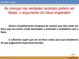 Somos completamente incapazes de mostrar que não existe um
Deus que nos tenha criado destinados a confundir o verdadeiro com o
falso.
É suficiente supor que um tal Deus existe para que duvidemos
do que julgávamos impensável duvidar.
FILOSOFIA 11.º ano
Da dúvida ao cogito
As crenças nas verdades racionais podem ser
falsas: o argumento do Deus enganador
 