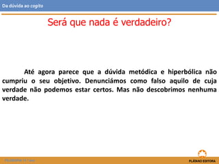 Até agora parece que a dúvida metódica e hiperbólica não
cumpriu o seu objetivo. Denunciámos como falso aquilo de cuja
verdade não podemos estar certos. Mas não descobrimos nenhuma
verdade.
Será que nada é verdadeiro?
FILOSOFIA 11.º ano
Da dúvida ao cogito
 